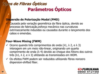 60
Dispersão de Polarização Modal (PMD)
 Causada pela variação geométrica da fibra óptica, devido ao
processo de fabricação,esforço mecânico nas curvaturas
extrinsecamente induzidas ou causados durante o lançamento dos
cabos e emendas.
Four-Wave Mixing (FWM)
 Ocorre quando três comprimentos de onda (λ1, λ 2, e λ 3)
interagem em um meio não-linear, originando um quarto
comprimento de onda (λ 4) devido ao choque dos fótons dos outros
três (λ1, λ 2, e λ 3) afetando as transmissões em WDM.
 Os efeitos FWM podem ser reduzidos utilizando fibras nonzero
dispersion-shifted fiber.
Tipos de Fibras Ópticas
Parâmetros Ópticos
 