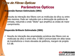 61
Dispersão Raman Estimulada (SRS)
 Resulta da interação dos fótons com as moléculas da sílica ou entre
eles mesmos. Pode ser reduzida com a diminuição da potência de
entrada, reduzindo a onda “Stoke” que amplifica as ondas de maior
comprimento.
Dispersão Brillouin Estimulada (SBS)
 Resulta da interação das propriedades acústicas dos fótons com as
moléculas da sílica e entre eles. O SBS é pronunciado em altas taxas
de transferência e níveis elevados de potência, margem de projeto
0.5 dB.
Tipos de Fibras Ópticas
Parâmetros Ópticos
 