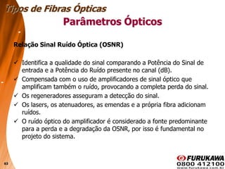 63
Relação Sinal Ruído Óptica (OSNR)
 Identifica a qualidade do sinal comparando a Potência do Sinal de
entrada e a Potência do Ruído presente no canal (dB).
 Compensada com o uso de amplificadores de sinal óptico que
amplificam também o ruído, provocando a completa perda do sinal.
 Os regeneradores asseguram a detecção do sinal.
 Os lasers, os atenuadores, as emendas e a própria fibra adicionam
ruídos.
 O ruído óptico do amplificador é considerado a fonte predominante
para a perda e a degradação da OSNR, por isso é fundamental no
projeto do sistema.
Tipos de Fibras Ópticas
Parâmetros Ópticos
 