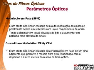 64
Modulação em Fase (SPM)
 É um efeito não-linear causado pela auto modulação dos pulsos e
geralmente ocorre em sistemas com único comprimento de onda.
 Tende a diminuir em taxas elevadas de bits e a aumentar em
potência mais elevada de sinais.
Cross-Phase Modulation XPM/ CFM
 É um efeito não-linear causado pela Modulação em Fase de um sinal
adjacente que percorre a mesma fibra está relacionado com a
dispersão e a área efetiva do núcleo da fibra óptica.
Tipos de Fibras Ópticas
Parâmetros Ópticos
 