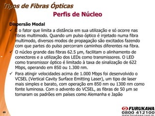 69
Dispersão Modal
 É o fator que limita a distância em sua utilização e só ocorre nas
fibras multimodo. Quando um pulso óptico é injetado numa fibra
multimodo, diversos modos de propagação são excitados fazendo
com que partes do pulso percorram caminhos diferentes na fibra.
 O núcleo grande das fibras 62.5 µm, facilitam o alinhamento de
conectores e a utilização dos LEDs como transmissores. O LED
como transmissor óptico é limitado à taxa de sinalização de 622
Mbps, operando em 850 ou 1.300 nm.
 Para atingir velocidades acima de 1.000 Mbps foi desenvolvido o
VCSEL (Vertical Cavity Surface Emitting Laser), um tipo de laser
mais simples e barato, com operação em 850 nm ou 1300 nm como
fonte luminosa. Com o advento do VCSEL, as fibras de 50 µm se
tornaram os padrões em países como Alemanha e Japão
Tipos de Fibras Ópticas
Perfis de Núcleo
 