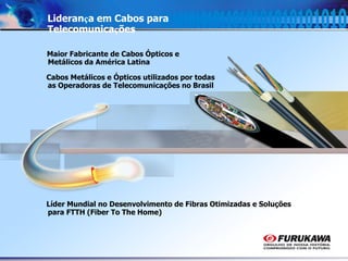 7
Liderança em Cabos para
Telecomunicações
Maior Fabricante de Cabos Ópticos e
Metálicos da América Latina
Cabos Metálicos e Ópticos utilizados por todas
as Operadoras de Telecomunicações no Brasil
Líder Mundial no Desenvolvimento de Fibras Otimizadas e Soluções
para FTTH (Fiber To The Home)
 