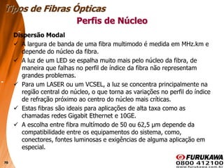 70
Dispersão Modal
 A largura de banda de uma fibra multimodo é medida em MHz.km e
depende do núcleo da fibra.
 A luz de um LED se espalha muito mais pelo núcleo da fibra, de
maneira que falhas no perfil de índice da fibra não representam
grandes problemas.
 Para um LASER ou um VCSEL, a luz se concentra principalmente na
região central do núcleo, o que torna as variações no perfil do índice
de refração próximo ao centro do núcleo mais críticas.
 Estas fibras são ideais para aplicações de alta taxa como as
chamadas redes Gigabit Ethernet e 10GE.
 A escolha entre fibra multímodo de 50 ou 62,5 µm depende da
compatibilidade entre os equipamentos do sistema, como,
conectores, fontes luminosas e exigências de alguma aplicação em
especial.
Tipos de Fibras Ópticas
Perfis de Núcleo
 
