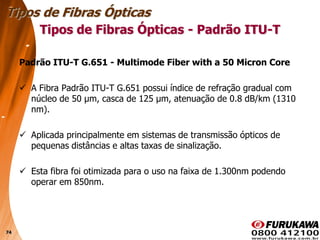 74
Padrão ITU-T G.651 - Multimode Fiber with a 50 Micron Core
 A Fibra Padrão ITU-T G.651 possui índice de refração gradual com
núcleo de 50 µm, casca de 125 µm, atenuação de 0.8 dB/km (1310
nm).
 Aplicada principalmente em sistemas de transmissão ópticos de
pequenas distâncias e altas taxas de sinalização.
 Esta fibra foi otimizada para o uso na faixa de 1.300nm podendo
operar em 850nm.
Tipos de Fibras Ópticas
Tipos de Fibras Ópticas - Padrão ITU-T
 