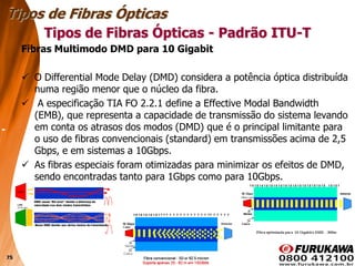 75
Fibras Multimodo DMD para 10 Gigabit
 O Differential Mode Delay (DMD) considera a potência óptica distribuída
numa região menor que o núcleo da fibra.
 A especificação TIA FO 2.2.1 define a Effective Modal Bandwidth
(EMB), que representa a capacidade de transmissão do sistema levando
em conta os atrasos dos modos (DMD) que é o principal limitante para
o uso de fibras convencionais (standard) em transmissões acima de 2,5
Gbps, e em sistemas a 10Gbps.
 As fibras especiais foram otimizadas para minimizar os efeitos de DMD,
sendo encontradas tanto para 1Gbps como para 10Gbps.
Tipos de Fibras Ópticas
Tipos de Fibras Ópticas - Padrão ITU-T
 