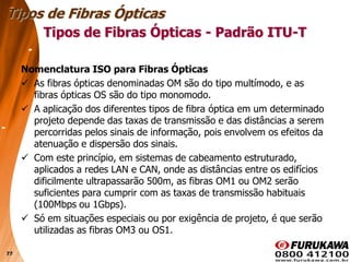 77
Nomenclatura ISO para Fibras Ópticas
 As fibras ópticas denominadas OM são do tipo multímodo, e as
fibras ópticas OS são do tipo monomodo.
 A aplicação dos diferentes tipos de fibra óptica em um determinado
projeto depende das taxas de transmissão e das distâncias a serem
percorridas pelos sinais de informação, pois envolvem os efeitos da
atenuação e dispersão dos sinais.
 Com este princípio, em sistemas de cabeamento estruturado,
aplicados a redes LAN e CAN, onde as distâncias entre os edifícios
dificilmente ultrapassarão 500m, as fibras OM1 ou OM2 serão
suficientes para cumprir com as taxas de transmissão habituais
(100Mbps ou 1Gbps).
 Só em situações especiais ou por exigência de projeto, é que serão
utilizadas as fibras OM3 ou OS1.
Tipos de Fibras Ópticas
Tipos de Fibras Ópticas - Padrão ITU-T
 