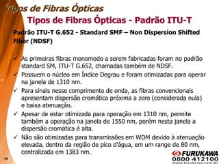 79
Padrão ITU-T G.652 - Standard SMF – Non Dispersion Shifted
Fiber (NDSF)
 As primeiras fibras monomodo a serem fabricadas foram no padrão
standard SM, ITU-T G.652, chamadas também de NDSF.
 Possuem o núcleo em Índice Degrau e foram otimizadas para operar
na janela de 1310 nm.
 Para sinais nesse comprimento de onda, as fibras convencionais
apresentam dispersão cromática próxima a zero (considerada nula)
e baixa atenuação.
 Apesar de estar otimizada para operação em 1310 nm, permite
também a operação na janela de 1550 nm, porém nesta janela a
dispersão cromática é alta.
 Não são otimizadas para transmissões em WDM devido à atenuação
elevada, dentro da região de pico d’água, em um range de 80 nm,
centralizada em 1383 nm.
Tipos de Fibras Ópticas
Tipos de Fibras Ópticas - Padrão ITU-T
 