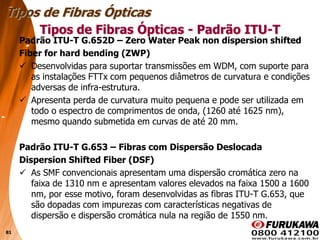81
Padrão ITU-T G.652D – Zero Water Peak non dispersion shifted
Fiber for hard bending (ZWP)
 Desenvolvidas para suportar transmissões em WDM, com suporte para
as instalações FTTx com pequenos diâmetros de curvatura e condições
adversas de infra-estrutura.
 Apresenta perda de curvatura muito pequena e pode ser utilizada em
todo o espectro de comprimentos de onda, (1260 até 1625 nm),
mesmo quando submetida em curvas de até 20 mm.
Padrão ITU-T G.653 – Fibras com Dispersão Deslocada
Dispersion Shifted Fiber (DSF)
 As SMF convencionais apresentam uma dispersão cromática zero na
faixa de 1310 nm e apresentam valores elevados na faixa 1500 a 1600
nm, por esse motivo, foram desenvolvidas as fibras ITU-T G.653, que
são dopadas com impurezas com características negativas de
dispersão e dispersão cromática nula na região de 1550 nm.
Tipos de Fibras Ópticas
Tipos de Fibras Ópticas - Padrão ITU-T
 