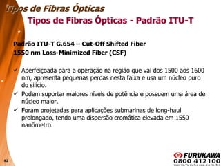 82
Padrão ITU-T G.654 – Cut-Off Shifted Fiber
1550 nm Loss-Minimized Fiber (CSF)
 Aperfeiçoada para a operação na região que vai dos 1500 aos 1600
nm, apresenta pequenas perdas nesta faixa e usa um núcleo puro
do silício.
 Podem suportar maiores níveis de potência e possuem uma área de
núcleo maior.
 Foram projetadas para aplicações submarinas de long-haul
prolongado, tendo uma dispersão cromática elevada em 1550
nanômetro.
Tipos de Fibras Ópticas
Tipos de Fibras Ópticas - Padrão ITU-T
 