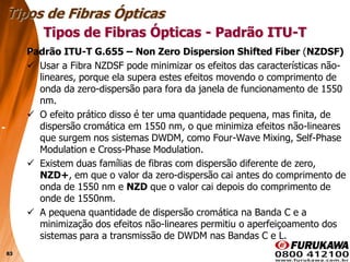 83
Padrão ITU-T G.655 – Non Zero Dispersion Shifted Fiber (NZDSF)
 Usar a Fibra NZDSF pode minimizar os efeitos das características não-
lineares, porque ela supera estes efeitos movendo o comprimento de
onda da zero-dispersão para fora da janela de funcionamento de 1550
nm.
 O efeito prático disso é ter uma quantidade pequena, mas finita, de
dispersão cromática em 1550 nm, o que minimiza efeitos não-lineares
que surgem nos sistemas DWDM, como Four-Wave Mixing, Self-Phase
Modulation e Cross-Phase Modulation.
 Existem duas famílias de fibras com dispersão diferente de zero,
NZD+, em que o valor da zero-dispersão cai antes do comprimento de
onda de 1550 nm e NZD que o valor cai depois do comprimento de
onde de 1550nm.
 A pequena quantidade de dispersão cromática na Banda C e a
minimização dos efeitos não-lineares permitiu o aperfeiçoamento dos
sistemas para a transmissão de DWDM nas Bandas C e L.
Tipos de Fibras Ópticas
Tipos de Fibras Ópticas - Padrão ITU-T
 