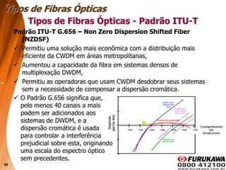 85
Padrão ITU-T G.656 – Non Zero Dispersion Shifted Fiber
(NZDSF)
 Permitiu uma solução mais econômica com a distribuição mais
eficiente da CWDM em áreas metropolitanas,
 Aumentou a capacidade da fibra em sistemas densos de
multiplexação DWDM,
 Permitiu as operadoras que usam CWDM desdobrar seus sistemas
sem a necessidade de compensar a dispersão cromática.
Tipos de Fibras Ópticas
Tipos de Fibras Ópticas - Padrão ITU-T
 O Padrão G.656 significa que,
pelo menos 40 canais a mais
podem ser adicionados aos
sistemas de DWDM, e a
dispersão cromática é usada
para controlar a interferência
prejudicial sobre esta, originando
uma escala do espectro óptico
sem precedentes.
 