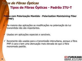 88
Fibras com Polarização Mantida - Polarization Maintaining Fiber
(PMF)
 Na maioria das aplicações as modificações na polarização da luz
transmitida não são importantes.
 Usadas em aplicações especiais e sensíveis.
 Raramente são usadas para a transmissão interurbana, porque a fibra
PMF é cara e tem uma atenuação mais elevada do que a fibra
monomodo padrão.
Tipos de Fibras Ópticas
Tipos de Fibras Ópticas - Padrão ITU-T
 
