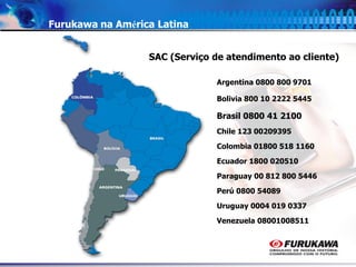 9
Furukawa na América Latina
Argentina 0800 800 9701
Bolivia 800 10 2222 5445
Brasil 0800 41 2100
Chile 123 00209395
Colombia 01800 518 1160
Ecuador 1800 020510
Paraguay 00 812 800 5446
Perú 0800 54089
Uruguay 0004 019 0337
Venezuela 08001008511
SAC (Serviço de atendimento ao cliente)
 