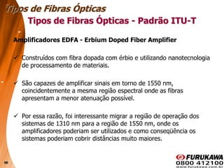 90
Amplificadores EDFA - Erbium Doped Fiber Amplifier
 Construídos com fibra dopada com érbio e utilizando nanotecnologia
de processamento de materiais.
 São capazes de amplificar sinais em torno de 1550 nm,
coincidentemente a mesma região espectral onde as fibras
apresentam a menor atenuação possível.
 Por essa razão, foi interessante migrar a região de operação dos
sistemas de 1310 nm para a região de 1550 nm, onde os
amplificadores poderiam ser utilizados e como conseqüência os
sistemas poderiam cobrir distâncias muito maiores.
Tipos de Fibras Ópticas
Tipos de Fibras Ópticas - Padrão ITU-T
 