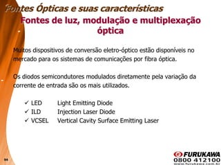 94
Fontes de luz, modulação e multiplexação
óptica
Muitos dispositivos de conversão eletro-óptico estão disponíveis no
mercado para os sistemas de comunicações por fibra óptica.
Os diodos semicondutores modulados diretamente pela variação da
corrente de entrada são os mais utilizados.
 LED Light Emitting Diode
 ILD Injection Laser Diode
 VCSEL Vertical Cavity Surface Emitting Laser
Fontes Ópticas e suas características
 