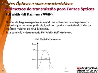 97
Full Width Half Maximum (FWHM)
O valor da largura espectral é medido considerando os comprimentos
de onda que possuem potência igual ou superior à metade do valor da
potência máxima do sinal luminoso.
Esta condição é denominada Full Width Half Maximum.
Parâmetros de transmissão para Fontes ópticas
Fontes Ópticas e suas características
 
