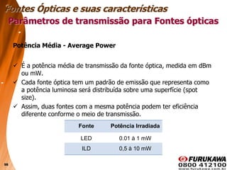98
Potência Média - Average Power
 É a potência média de transmissão da fonte óptica, medida em dBm
ou mW.
 Cada fonte óptica tem um padrão de emissão que representa como
a potência luminosa será distribuída sobre uma superfície (spot
size).
 Assim, duas fontes com a mesma potência podem ter eficiência
diferente conforme o meio de transmissão.
Fonte Potência Irradiada
LED 0.01 à 1 mW
ILD 0,5 à 10 mW
Parâmetros de transmissão para Fontes ópticas
Fontes Ópticas e suas características
 