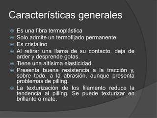 Características generales
 Es una fibra termoplástica
 Solo admite un termofijado permanente
 Es cristalino
 Al retirar una llama de su contacto, deja de
arder y desprende gotas.
 Tiene una altísima elasticidad.
 Presenta buena resistencia a la tracción y,
sobre todo, a la abrasión, aunque presenta
problemas de pilling.
 La texturización de los filamento reduce la
tendencia al pilling. Se puede texturizar en
brillante o mate.
 