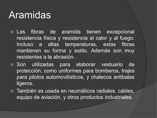 Aramidas
 Las fibras de aramida tienen excepcional
resistencia física y resistencia al calor y al fuego.
Incluso a altas temperaturas, estas fibras
mantienen su forma y estilo. Además son muy
resistentes a la abrasión.
 Son utilizadas para elaborar vestuario de
protección, como uniformes para bomberos, trajes
para pilotos automovilísticos, y chalecos antibalas
ligeros.
 También es usada en neumáticos radiales, cables,
equipo de aviación, y otros productos industriales.
 