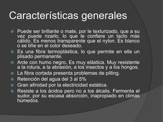 Características generales
 Puede ser brillante o mate, por le texturizado, que a su
vez puede rizarlo, lo que le confiere un tacto más
cálido. Es menos transparente que el nylon. Es blanco
o se tiñe en el color deseado.
 Es una fibra termoplástica, lo que permite en ella un
plisado permanente.
 Arde con humo negro. Es muy elástica. Muy resistente
a la rotura, a la abrasión, a los insectos y a los hongos.
 La fibra cortada presenta problemas de pilling.
 Retención del agua del 3 al 5%
 Gran afinidad por la electricidad estática.
 Resiste a los ácidos pero no a los álcalis. Fermenta el
sudor, por su escasa absorción, inapropiado en climas
húmedos.
 