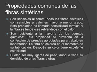 Propiedades comunes de las
fibras sintéticas
 Son sensibles al calor: Todas las fibras sintéticas
son sensibles al calor en mayor o menor grado.
Esta propiedad es llamada sensibilidad térmica si
la fibra se funde o se reblandece con el calor.
 Son resistente a la mayoría de los agentes
químicos: Esta propiedad se provecha en la
confección de prendas apropiadas para trabajo en
laboratorios. La fibra se colorea en el momento de
su fabricación. Después su color tiene excelente
estabilidad.
 Suelen ser muy ligeras de peso, aunque varía su
densidad de unas fibras a otras.
 