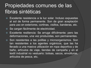 Propiedades comunes de las
fibras sintéticas
 Excelente resistencia a la luz solar. Incluso expuestas
al sol de forma permanente. Son de gran aceptación
para uso en exteriores, cortinas, visillos, banderas, etc.
 Se cargan fácilmente de electricidad.
 Excelente resiliencia: Se arruga difícilmente; pero las
deformaciones, una vez producidas, son permanentes.
 Son resistentes a las polillas y microorganismos. Son
tan resistentes a los agentes orgánicos, que las ha
llevado a una masiva utilización en ropa deportiva y de
baño, artículos de viaje, tiendas de campaña y en el
textil industrial no vestuario: bolsas, sacos, envolturas,
artículos de pesca, etc.
 
