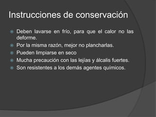 Instrucciones de conservación
 Deben lavarse en frío, para que el calor no las
deforme.
 Por la misma razón, mejor no plancharlas.
 Pueden limpiarse en seco
 Mucha precaución con las lejías y álcalis fuertes.
 Son resistentes a los demás agentes químicos.
 