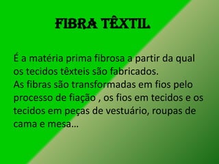 Fibra têxtil
É a matéria prima fibrosa a partir da qual
os tecidos têxteis são fabricados.
As fibras são transformadas em fios pelo
processo de fiação , os fios em tecidos e os
tecidos em peças de vestuário, roupas de
cama e mesa…

 