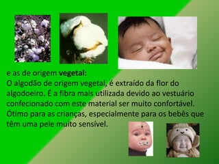 e as de origem vegetal:
O algodão de origem vegetal, é extraído da flor do
algodoeiro. É a fibra mais utilizada devido ao vestuário
confecionado com este material ser muito confortável.
Ótimo para as crianças, especialmente para os bebês que
têm uma pele muito sensível.
 