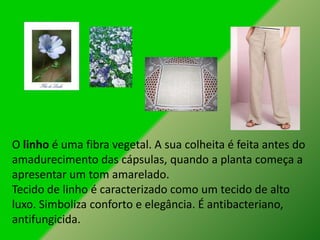 O linho é uma fibra vegetal. A sua colheita é feita antes do
amadurecimento das cápsulas, quando a planta começa a
apresentar um tom amarelado.
Tecido de linho é caracterizado como um tecido de alto
luxo. Simboliza conforto e elegância. É antibacteriano,
antifungicida.
 