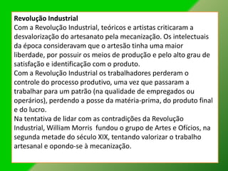 Revolução Industrial
Com a Revolução Industrial, teóricos e artistas criticaram a
desvalorização do artesanato pela mecanização. Os intelectuais
da época consideravam que o artesão tinha uma maior
liberdade, por possuir os meios de produção e pelo alto grau de
satisfação e identificação com o produto.
Com a Revolução Industrial os trabalhadores perderam o
controle do processo produtivo, uma vez que passaram a
trabalhar para um patrão (na qualidade de empregados ou
operários), perdendo a posse da matéria-prima, do produto final
e do lucro.
Na tentativa de lidar com as contradições da Revolução
Industrial, William Morris fundou o grupo de Artes e Ofícios, na
segunda metade do século XIX, tentando valorizar o trabalho
artesanal e opondo-se à mecanização.
 