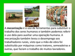 A mecanização é o uso de ferramentas para substituir o
trabalho dos seres humanos e também podemos referir
o uso dela para auxiliar uma operação humana. A
mecanização também levou o desemprego aos
trabalhadores rurais, visto que a mão-de-obra foi
substituída por máquinas como tratores, semeadeiras e
outras, que faziam o trabalho de muitos lavradores.
 