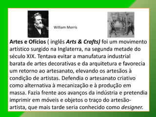William Morris


Artes e Ofícios ( inglês Arts & Crafts) foi um movimento
artístico surgido na Inglaterra, na segunda metade do
século XIX. Tentava evitar a manufatura industrial
barata de artes decorativas e da arquitetura e favorecia
um retorno ao artesanato, elevando os artesãos à
condição de artistas. Defendia o artesanato criativo
como alternativa à mecanização e à produção em
massa. Fazia frente aos avanços da indústria e pretendia
imprimir em móveis e objetos o traço do artesão-
artista, que mais tarde seria conhecido como designer.
 