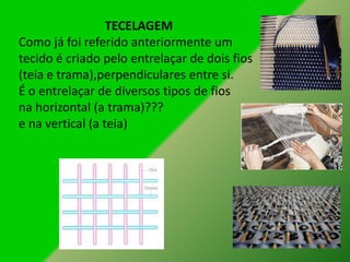 TECELAGEM
Como já foi referido anteriormente um
tecido é criado pelo entrelaçar de dois fios
(teia e trama),perpendiculares entre si.
É o entrelaçar de diversos tipos de fios
na horizontal (a trama)???
e na vertical (a teia)
 