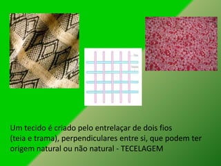 Um tecido é criado pelo entrelaçar de dois fios
(teia e trama), perpendiculares entre si, que podem ter
origem natural ou não natural - TECELAGEM
 