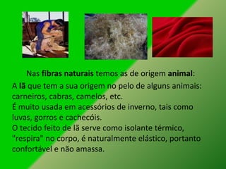 Nas fibras naturais temos as de origem animal:
A lã que tem a sua origem no pelo de alguns animais:
carneiros, cabras, camelos, etc.
É muito usada em acessórios de inverno, tais como
luvas, gorros e cachecóis.
O tecido feito de lã serve como isolante térmico,
"respira" no corpo, é naturalmente elástico, portanto
confortável e não amassa.
 