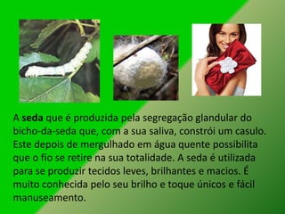 A seda que é produzida pela segregação glandular do
bicho-da-seda que, com a sua saliva, constrói um casulo.
Este depois de mergulhado em água quente possibilita
que o fio se retire na sua totalidade. A seda é utilizada
para se produzir tecidos leves, brilhantes e macios. É
muito conhecida pelo seu brilho e toque únicos e fácil
manuseamento.
 