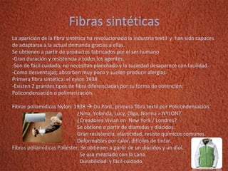 Fibras sintéticas La aparición de la fibra sintética ha revolucionado la industria textil  y  han sido capaces de adaptarse a la actual demanda gracias a ellas. Se obtienen a partir de productos fabricados por el ser humano -Gran duración y resistencia a todos los agentes. -Son de fácil cuidado, no necesitan planchado y la suciedad desaparece con facilidad. -Como desventajas; absorben muy poco y suelen producir alergias. Primera fibra sintética: el nylon 1938 -Existen 2 grandes tipos de fibra diferenciadas por su forma de obtención: Policondensación o polimerización. Fibras poliamídicas Nylon: 1938    Du Pont, primera fibra textil por Policondensación.   ¿Nina, Yolanda, Lucy, Olga, Norma = NYLON?   ¿Creadores Vivian en  New York / Londres?   Se obtiene a partir de diamidas y diácidos.   Gran resistencia, elasticidad, resiste químicos comunes.   Deformables por calor, difíciles de tintar. Fibras poliamídicas Poliéster: Se obtienen a partir de un diácidos y un diol.   Se usa mezclado con la Lana.   Durabilidad  y fácil cuidado.   