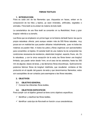2
FIBRAS TEXTILES
1. INTRODUCCION
Fibra es cada uno de los filamentos que, dispuestos en haces, entran en la
composición de los hilos y tejidos, ya sean minerales, artificiales, vegetales o
animales. Fibra textil es la unidad de materia de todo textil.
La característica de una fibra textil se concentra en su flexibilidad, finura y gran
longitud referida a su tamaño.
Las fibras que se emplearon en primer lugar en la historia del textil fueron las que la
propia naturaleza ofrecía; pero aunque existen más de 500 fibras naturales, muy
pocas son en realidad las que pueden utilizarse industrialmente, pues no todas las
materias se pueden hilar, ni todos los pelos y fibras orgánicas son aprovechables
para convertirlos en tejidos. El carácter textil de una materia ha de comprender las
condiciones necesarias de resistencia, elasticidad, longitud, aspecto, finura, etc. En
la naturaleza, y con la única excepción de la seda, las fibras tienen una longitud
limitada, que puede variar desde 1mm, en el caso de los asbestos, hasta los 350
mm de algunas clases de lanas, y las llamamos fibras discontinuas. Químicamente
podemos fabricar fibras de longitud indefinida, que resultarían similares al hilo
producido en el capullo del gusano de seda y que denominamos filamentos; estos
son susceptibles de ser cortados para asemejarse a las fibras naturales.
2. OBJETIVOS
2.1. OBJETIVO GENERAL
 Conocer las diferentes fibras textiles.
2.2. OBJETIVOS ESPECIFICOS
Para cumplir con el objetivo general se tiene como objetivos específicos:
 Identificar y clasificar las fibras textiles.
 Identificar cada tipo de fibra textil en función a sus características.
 