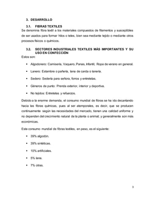 3
3. DESARROLLO
3.1. FIBRAS TEXTILES
Se denomina fibra textil a los materiales compuestos de filamentos y susceptibles
de ser usados para formar hilos o teles, bien sea mediante tejido o mediante otros
procesos físicos o químicos.
3.2. SECTORES INDUSTRIALES TEXTILES MÁS IMPORTANTES Y SU
USO EN CONFECCIÓN
Estos son:
 Algodonero: Camisería, Vaquero, Panas, Infantil, Ropa de verano en general.
 Lanero: Estambre o pañería, lana de carda o lanería.
 Sedero: Sedería para señora, forros y entretelas.
 Géneros de punto: Prenda exterior, interior y deportiva.
 No tejidos: Entretelas y refuerzos.
Debido a la enorme demanda, el consumo mundial de fibras se ha ido decantando
hacia las fibras químicas, pues al ser atemporales, es decir, que se producen
continuamente según las necesidades del mercado, tienen una calidad uniforme y
no dependen del crecimiento natural de la planta o animal; y generalmente son más
económicas.
Este consumo mundial de fibras textiles, en peso, es el siguiente:
 39% algodón.
 39% sintéticas.
 10% artificiales.
 5% lana.
 7% otras.
 