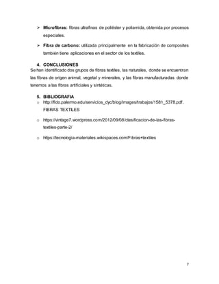 7
 Microfibras: fibras ultrafinas de poliéster y poliamida, obtenida por procesos
especiales.
 Fibra de carbono: utilizada principalmente en la fabricación de composites
también tiene aplicaciones en el sector de los textiles.
4. CONCLUSIONES
Se han identificado dos grupos de fibras textiles, las naturales, donde se encuentran
las fibras de origen animal, vegetal y minerales, y las fibras manufacturadas donde
tenemos a las fibras artificiales y sintéticas.
5. BIBLIOGRAFIA
o http://fido.palermo.edu/servicios_dyc/blog/images/trabajos/1581_5378.pdf.
FIBRAS TEXTILES
o https://vintage7.wordpress.com/2012/09/08/clasificacion-de-las-fibras-
textiles-parte-2/
o https://tecnologia-materiales.wikispaces.com/Fibras+textiles
 