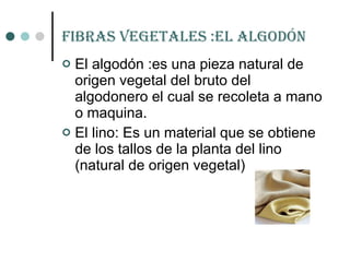 Fibras vegetales :el algodón El algodón :es una pieza natural de origen vegetal del bruto del algodonero el cual se recoleta a mano o maquina. El lino: Es un material que se obtiene de los tallos de la planta del lino (natural de origen vegetal) 