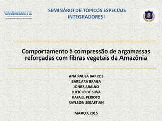 SEMINÁRIO DE TÓPICOS ESPECIAIS
INTEGRADORES I
Comportamento à compressão de argamassas
reforçadas com fibras vegetais da Amazônia
ANA PAULA BARROS
BÁRBARA BRAGA
JONES ARAÚJO
LUCICLEIDE SILVA
RAFAEL PEIXOTO
RAYLSON SEBASTIAN
MARÇO, 2015
 