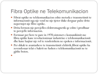 Fibra Optike ne Telekomunikacion
 Fibrat optike ne telekomunikacion eshte metoda e transmetimit te
informacionit nga nje ...