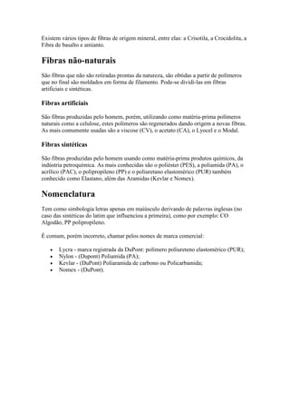 Existem vários tipos de fibras de origem mineral, entre elas: a Crisotila, a Crocidolita, a
Fibra de basalto e amianto.

Fibras não-naturais
São fibras que não são retiradas prontas da natureza, são obtidas a partir de polímeros
que no final são moldados em forma de filamento. Pode-se dividi-las em fibras
artificiais e sintéticas.

Fibras artificiais

São fibras produzidas pelo homem, porém, utilizando como matéria-prima polímeros
naturais como a celulose, estes polímeros são regenerados dando origem a novas fibras.
As mais comumente usadas são a viscose (CV), o acetato (CA), o Lyocel e o Modal.

Fibras sintéticas

São fibras produzidas pelo homem usando como matéria-prima produtos químicos, da
indústria petroquímica. As mais conhecidas são o poliéster (PES), a poliamida (PA), o
acrílico (PAC), o polipropileno (PP) e o poliuretano elastomérico (PUR) também
conhecido como Elastano, além das Aramidas (Kevlar e Nomex).

Nomenclatura
Tem como simbologia letras apenas em maiúsculo derivando de palavras inglesas (no
caso das sintéticas do latim que influenciou a primeira), como por exemplo: CO
Algodão, PP polipropileno.

É comum, porém incorreto, chamar pelos nomes de marca comercial:

       Lycra - marca registrada da DuPont: polímero poliureteno elastomérico (PUR);
       Nylon - (Dupont) Poliamida (PA);
       Kevlar - (DuPont) Poliaramida de carbono ou Policarbamida;
       Nomex - (DuPont).
 
