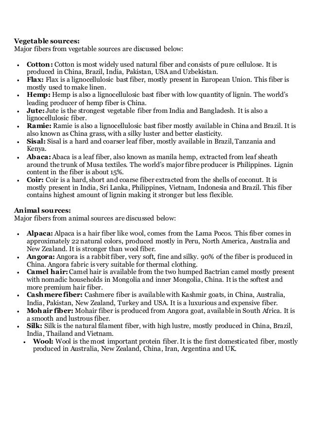 Vegetable sources:
Major fibers from vegetable sources are discussed below:
 Cotton: Cotton is most widely used natural fiber and consists of pure cellulose. It is
produced in China, Brazil, India, Pakistan, USA and Uzbekistan.
 Flax: Flax is a lignocellulosic bast fiber, mostly present in European Union. This fiber is
mostly used to make linen.
 Hemp: Hemp is also a lignocellulosic bast fiber with low quantity of lignin. The world’s
leading producer of hemp fiber is China.
 Jute: Jute is the strongest vegetable fiber from India and Bangladesh. It is also a
lignocellulosic fiber.
 Ramie: Ramie is also a lignocellulosic bast fiber mostly available in China and Brazil. It is
also known as China grass, with a silky luster and better elasticity.
 Sisal: Sisal is a hard and coarser leaf fiber, mostly available in Brazil, Tanzania and
Kenya.
 Abaca: Abaca is a leaf fiber, also known as manila hemp, extracted from leaf sheath
around the trunk of Musa textiles. The world’s major fibre producer is Philippines. Lignin
content in the fiber is about 15%.
 Coir: Coir is a hard, short and coarse fiber extracted from the shells of coconut. It is
mostly present in India, Sri Lanka, Philippines, Vietnam, Indonesia and Brazil. This fiber
contains highest amount of lignin making it stronger but less flexible.
Animal sources:
Major fibers from animal sources are discussed below:
 Alpaca: Alpaca is a hair fiber like wool, comes from the Lama Pocos. This fiber comes in
approximately 22 natural colors, produced mostly in Peru, North America, Australia and
New Zealand. It is stronger than wool fiber.
 Angora: Angora is a rabbit fiber, very soft, fine and silky. 90% of the fiber is produced in
China. Angora fabric is very suitable for thermal clothing.
 Camel hair: Camel hair is available from the two humped Bactrian camel mostly present
with nomadic households in Mongolia and inner Mongolia, China. It is the softest and
more premium hair fiber.
 Cashmere fiber: Cashmere fiber is available with Kashmir goats, in China, Australia,
India, Pakistan, New Zealand, Turkey and USA. It is a luxurious and expensive fiber.
 Mohair fiber: Mohair fiber is produced from Angora goat, available in South Africa. It is
a smooth and lustrous fiber.
 Silk: Silk is the natural filament fiber, with high lustre, mostly produced in China, Brazil,
India, Thailand and Vietnam.
 Wool: Wool is the most important protein fiber. It is the first domesticated fiber, mostly
produced in Australia, New Zealand, China, Iran, Argentina and UK.
 
