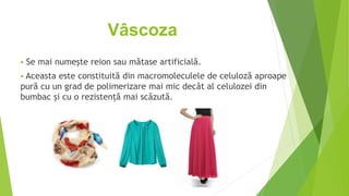 Vâscoza
 Se mai numește reion sau mătase artificială.
 Aceasta este constituită din macromoleculele de celuloză aproape
pură cu un grad de polimerizare mai mic decât al celulozei din
bumbac și cu o rezistență mai scăzută.
 