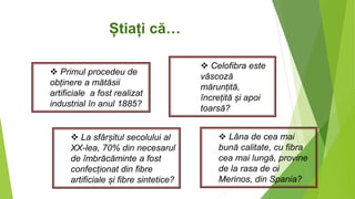 Știați că…
 Primul procedeu de
obținere a mătăsii
artificiale a fost realizat
industrial în anul 1885?
 La sfârșitul secolului al
XX-lea, 70% din necesarul
de îmbrăcăminte a fost
confecționat din fibre
artificiale și fibre sintetice?
 Celofibra este
vâscoză
mărunțită,
încrețită și apoi
toarsă?
 Lâna de cea mai
bună calitate, cu fibra
cea mai lungă, provine
de la rasa de oi
Merinos, din Spania?
 