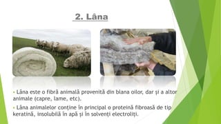 2. Lâna
 Lâna este o fibră animală provenită din blana oilor, dar și a altor
animale (capre, lame, etc).
 Lâna animalelor conține în principal o proteină fibroasă de tip
keratină, insolubilă în apă și în solvenți electroliți.
 