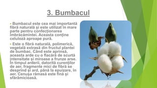 3. Bumbacul
 Bumbacul este cea mai importantă
fibră naturală și este utilizat în mare
parte pentru confecționarea
îmbrăcămintei. Aceasta conține
celuloză aproape pură.
 Este o fibră naturală, polimerică,
vegetală extrasă din fructul plantei
de bumbac. Când este aprinsă,
aceasta arde cu o flacără de scurtă
intensitate și miroase a frunze arse.
În timpul arderii, datorită curenților
de aer, fragmente mici de fibră se
desprind și ard, până la epuizare, în
aer. Cenușa rămasă este fină și
sfărâmicioasă.
 